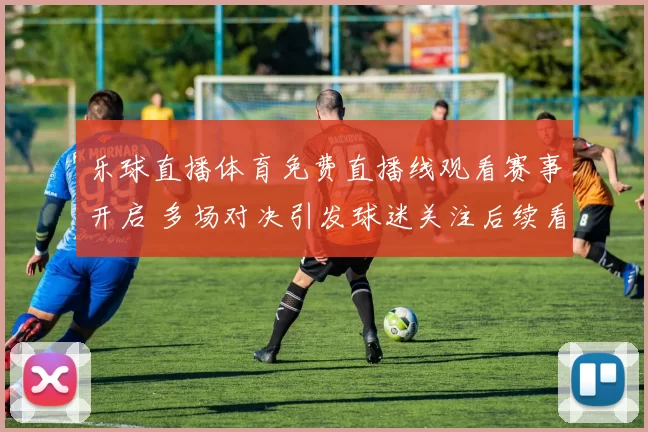 乐球直播体育免费直播线观看赛事开启 多场对决引发球迷关注后续看点十足