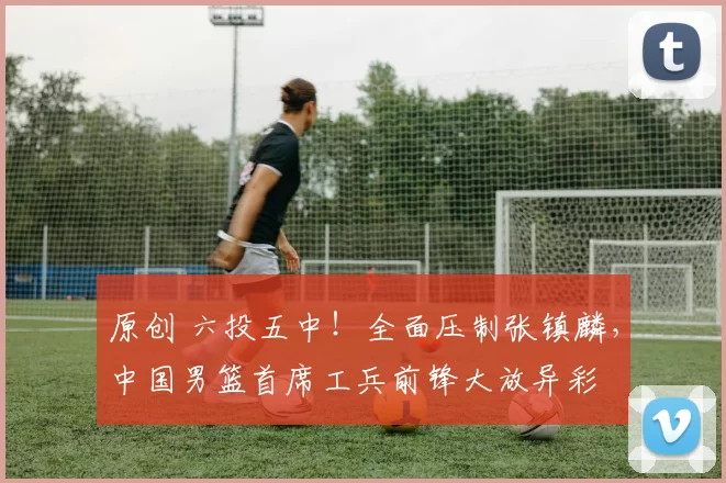 原创 六投五中！全面压制张镇麟，中国男篮首席工兵前锋大放异彩