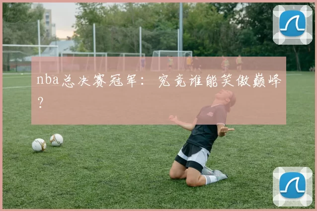 nba总决赛冠军：究竟谁能笑傲巅峰？