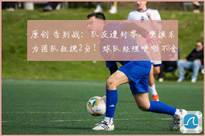 原创 告别战：队友遭封零，樊振东为团队狂挽2分！球队经理哽咽不舍！