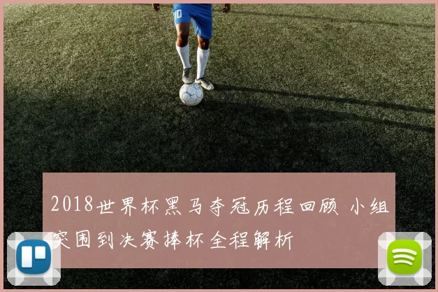 2018世界杯黑马夺冠历程回顾 小组突围到决赛捧杯全程解析