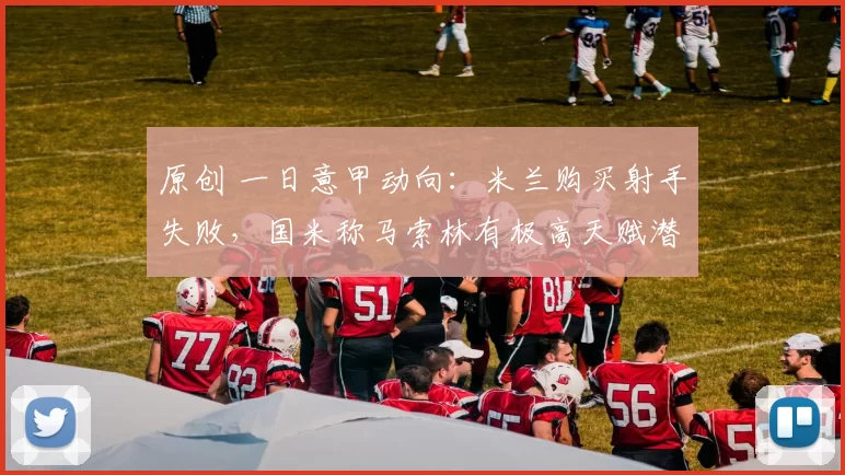 原创 一日意甲动向：米兰购买射手失败，国米称马索林有极高天赋潜力