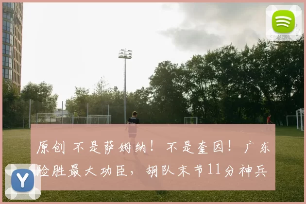 原创 不是萨姆纳!不是奎因!广东险胜最大功臣,胡队末节11分神兵天降