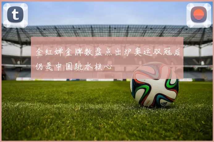 全红婵金牌数盘点出炉奥运双冠后仍是中国跳水核心