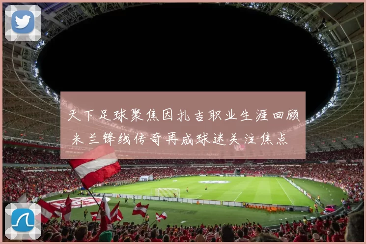 天下足球聚焦因扎吉职业生涯回顾 米兰锋线传奇再成球迷关注焦点
