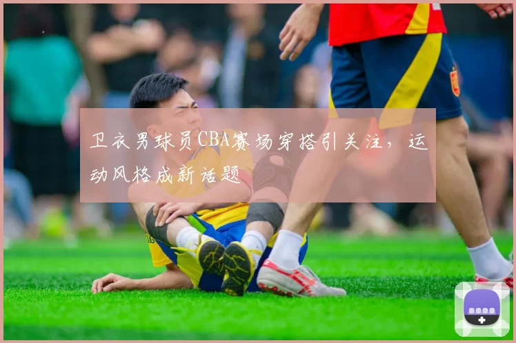 卫衣男球员CBA赛场穿搭引关注,运动风格成新话题