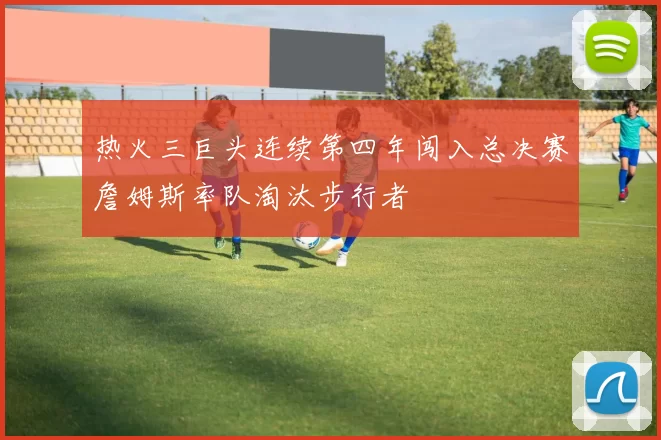 热火三巨头连续第四年闯入总决赛詹姆斯率队淘汰步行者