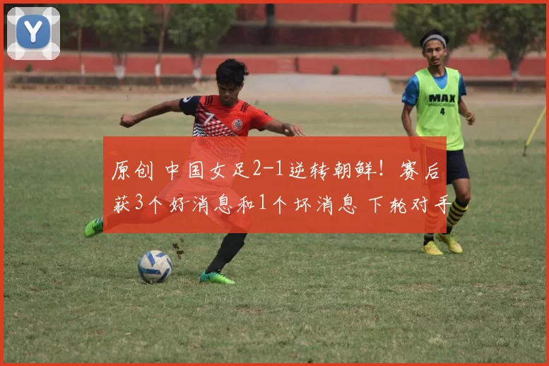 原创 中国女足2-1逆转朝鲜！赛后获3个好消息和1个坏消息 下轮对手曝光