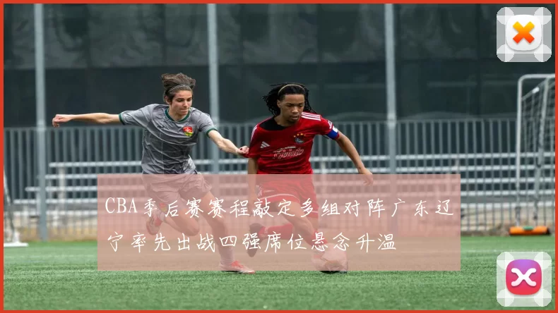 CBA季后赛赛程敲定多组对阵广东辽宁率先出战四强席位悬念升温