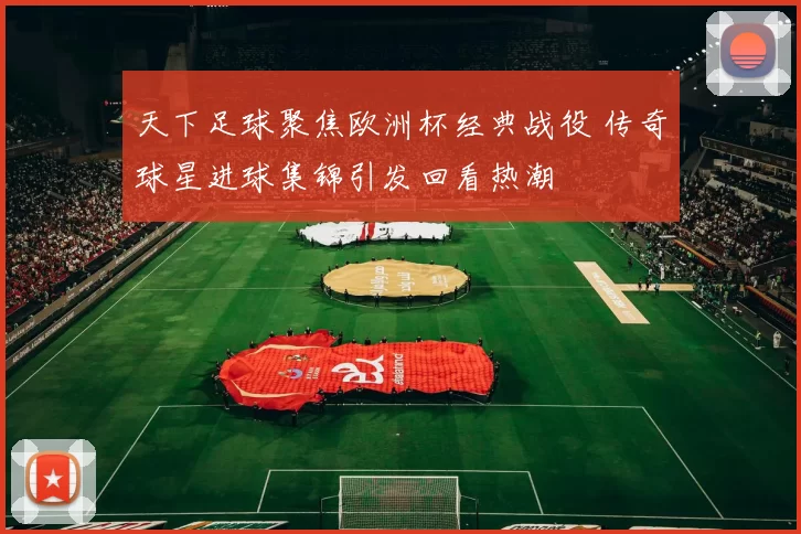 天下足球聚焦欧洲杯经典战役 传奇球星进球集锦引发回看热潮
