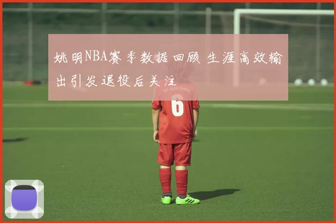 姚明NBA赛季数据回顾 生涯高效输出引发退役后关注