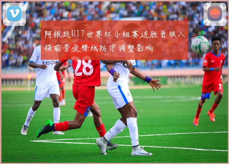 阿根廷U17世界杯小组赛连胜晋级八强前景受锋线防守调整影响