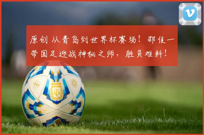 原创 从青岛到世界杯赛场！邵佳一带国足迎战神秘之师，胜负难料！