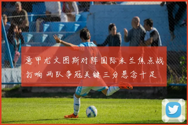 意甲尤文图斯对阵国际米兰焦点战打响 两队争冠关键三分悬念十足