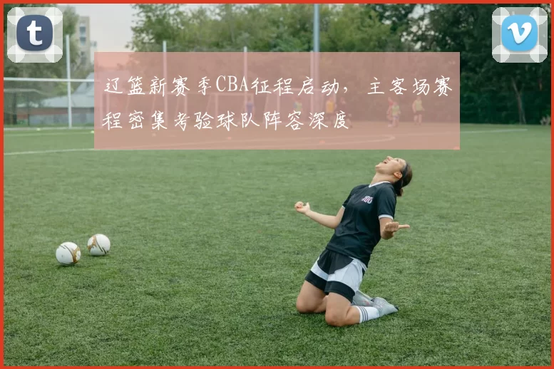 辽篮新赛季CBA征程启动，主客场赛程密集考验球队阵容深度