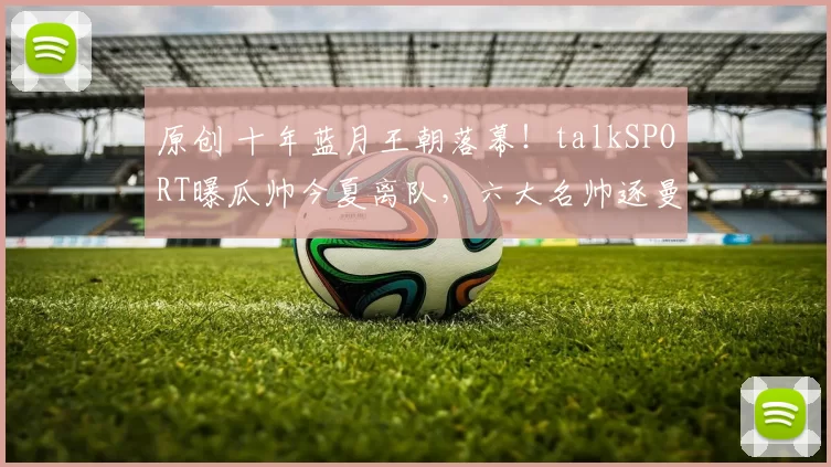 原创 十年蓝月王朝落幕!talkSPORT曝瓜帅今夏离队,六大名帅逐曼城帅位