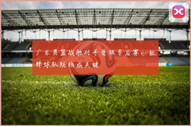 广东男篮战胜对手晋级季后赛，杜锋球队防线成关键