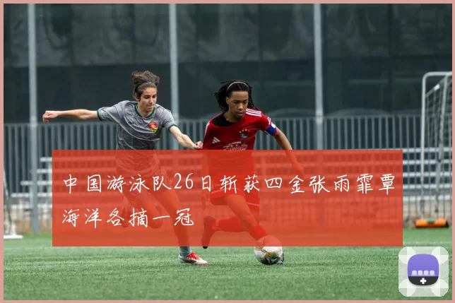 中国游泳队26日斩获四金张雨霏覃海洋各摘一冠