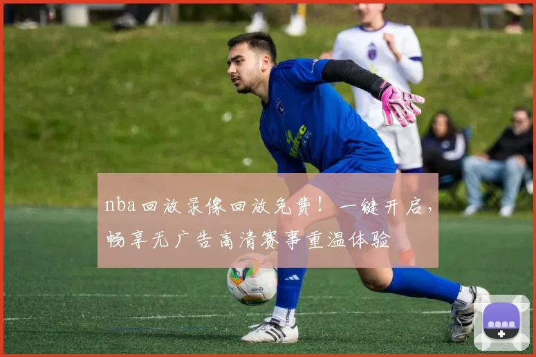 nba回放录像回放免费！一键开启，畅享无广告高清赛事重温体验