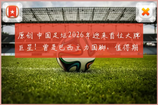 原创 中国足坛2026年迎来首位大牌巨星!曾是巴西主力国脚,值得期待