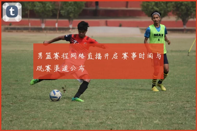 男篮赛程网络直播开启 赛事时间与观赛渠道公布