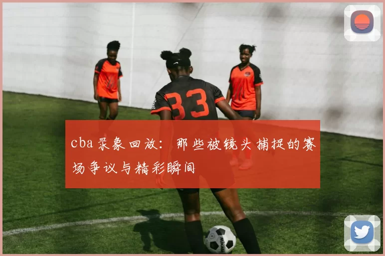cba录象回放:那些被镜头捕捉的赛场争议与精彩瞬间