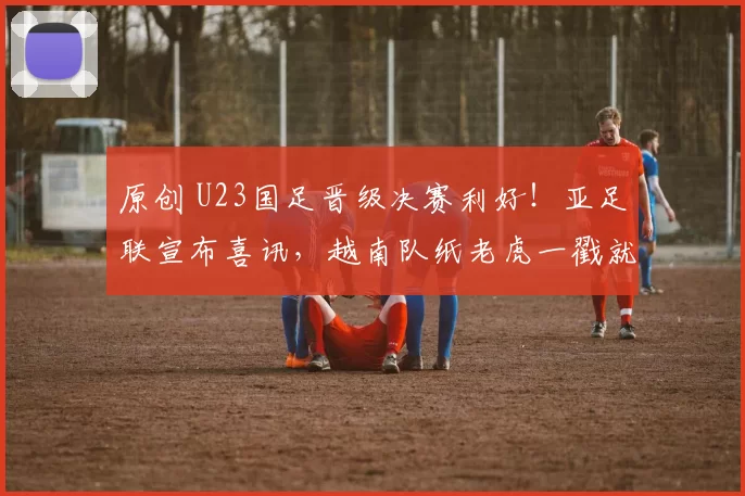 原创 U23国足晋级决赛利好！亚足联宣布喜讯，越南队纸老虎一戳就破！
