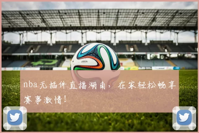 nba无插件直播湖南，在家轻松畅享赛事激情！