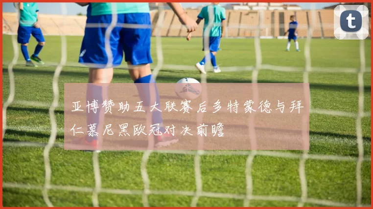 亚博赞助五大联赛后多特蒙德与拜仁慕尼黑欧冠对决前瞻