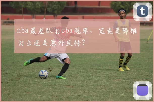 nba最差队打cba冠军,究竟是降维打击还是意外反转?