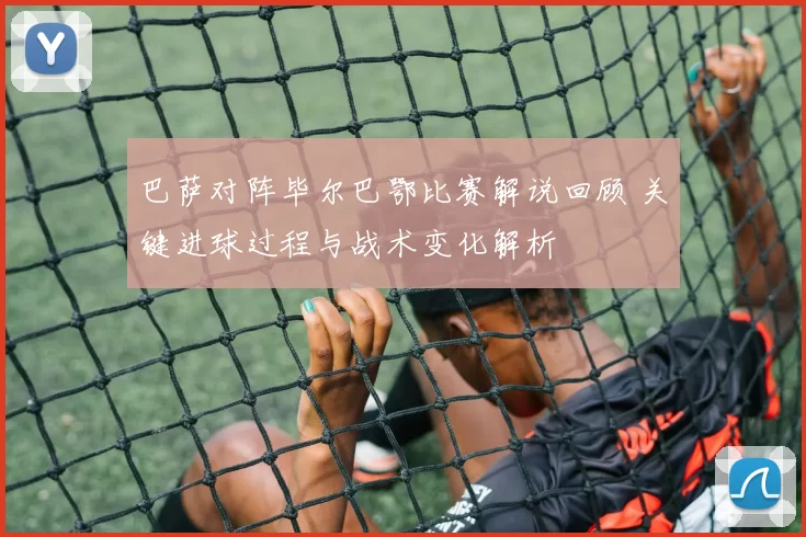 巴萨对阵毕尔巴鄂比赛解说回顾 关键进球过程与战术变化解析