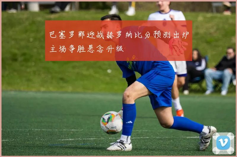 巴塞罗那迎战赫罗纳比分预测出炉主场争胜悬念升级