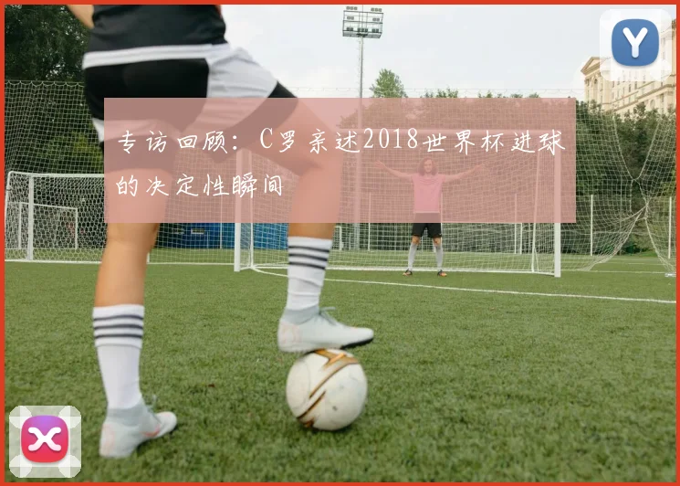 专访回顾：C罗亲述2018世界杯进球的决定性瞬间