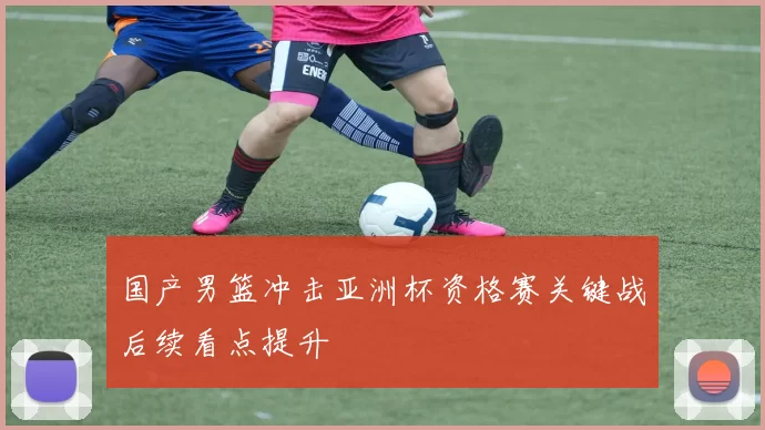 国产男篮冲击亚洲杯资格赛关键战后续看点提升