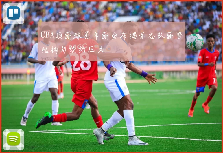 CBA顶薪球员年薪分布揭示各队薪资结构与续约压力