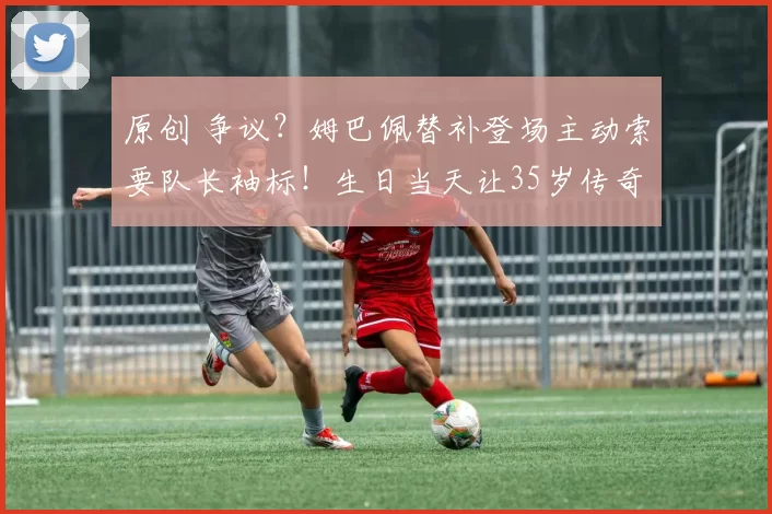 原创 争议?姆巴佩替补登场主动索要队长袖标!生日当天让35岁传奇难堪