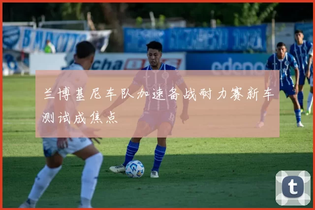 兰博基尼车队加速备战耐力赛新车测试成焦点