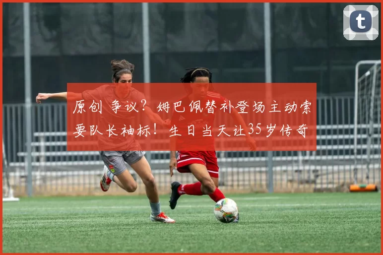 原创 争议?姆巴佩替补登场主动索要队长袖标!生日当天让35岁传奇难堪