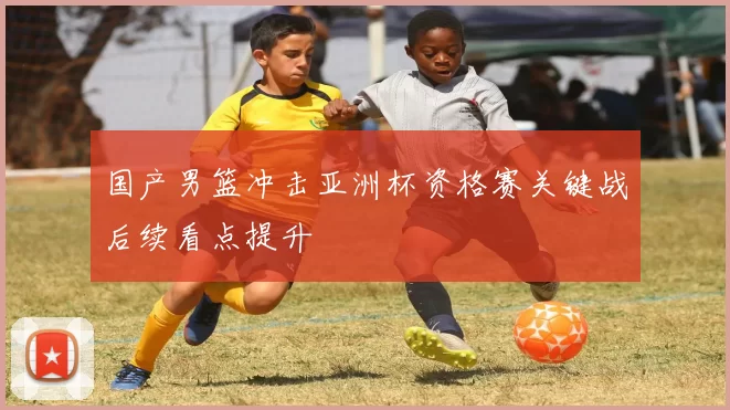 国产男篮冲击亚洲杯资格赛关键战后续看点提升