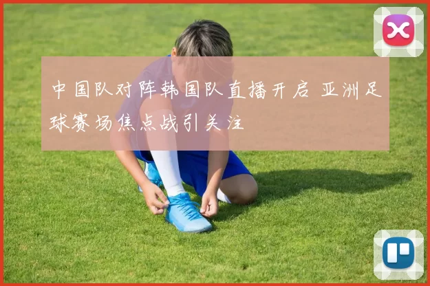 中国队对阵韩国队直播开启 亚洲足球赛场焦点战引关注