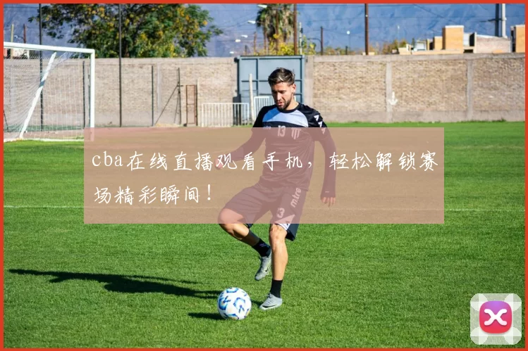 cba在线直播观看手机，轻松解锁赛场精彩瞬间！