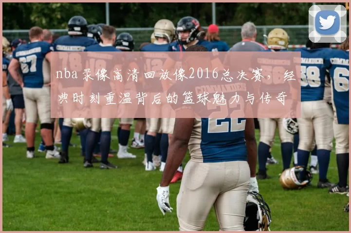 nba录像高清回放像2016总决赛，经典时刻重温背后的篮球魅力与传奇故事！