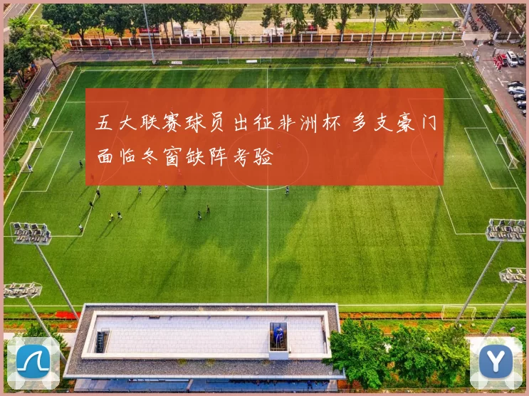 五大联赛球员出征非洲杯 多支豪门面临冬窗缺阵考验