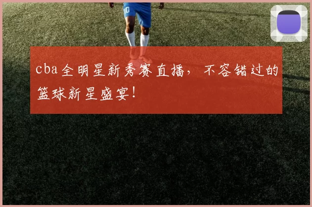cba全明星新秀赛直播，不容错过的篮球新星盛宴！