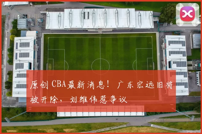 原创 CBA最新消息!广东宏远旧将被开除,刘维伟惹争议