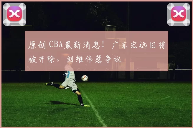 原创 CBA最新消息!广东宏远旧将被开除,刘维伟惹争议