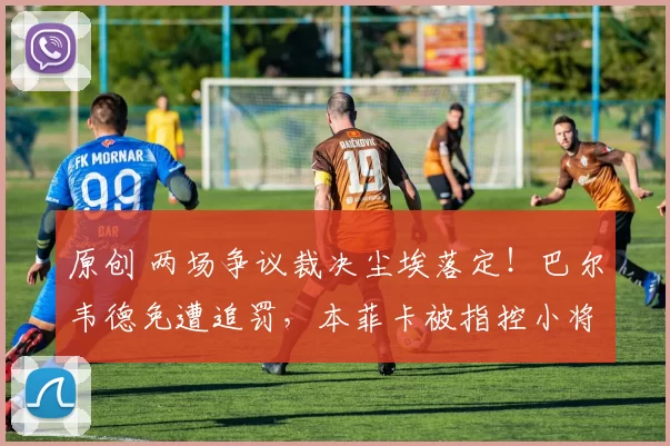 原创 两场争议裁决尘埃落定!巴尔韦德免遭追罚,本菲卡被指控小将停赛