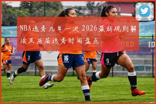 NBA选秀几年一次 2026最新规则解读及历届选秀时间盘点
