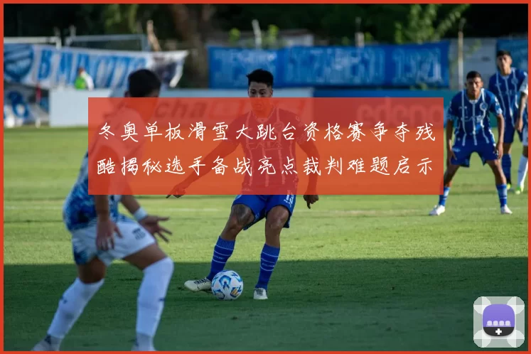 冬奥单板滑雪大跳台资格赛争夺残酷揭秘选手备战亮点裁判难题启示