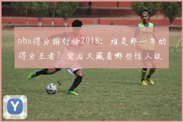 nba得分排行榜2018：谁是那一年的得分王者？背后又藏着哪些惊人故事？